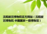 沈阳故宫博物院官方网站（沈阳故宫博物院 中国国家一级博物馆）