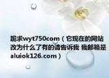 跪求wyt750com（它现在的网站改为什么了有的请告诉我 我邮箱是aluiok126.com）