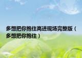 多想把你抱住高进现场完整版（多想把你抱住）