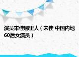 演员宋佳哪里人（宋佳 中国内地60后女演员）