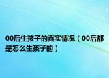 00后生孩子的真实情况（00后都是怎么生孩子的）