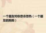 一个朋友对你忽冷忽热（一个朋友的妈妈）