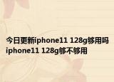 今日更新iphone11 128g够用吗iphone11 128g够不够用