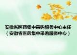 安徽省医药集中采购服务中心主任（安徽省医药集中采购服务中心）