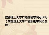 成都理工大学广播影视学院可以吗（成都理工大学广播影视学院怎么样）