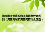 淘宝网淘我喜欢和淘宝网有什么区别（淘宝商城和淘宝网有什么区别）