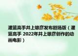 灌篮高手井上雄彦发布剧场版（灌篮高手 2022年井上雄彦创作的动画电影）