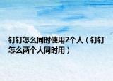 钉钉怎么同时使用2个人（钉钉怎么两个人同时用）