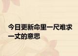 今日更新命里一尺难求一丈的意思
