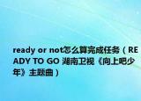 ready or not怎么算完成任务（READY TO GO 湖南卫视《向上吧少年》主题曲）