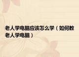 老人学电脑应该怎么学（如何教老人学电脑）