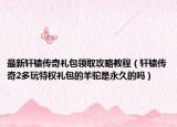 最新轩辕传奇礼包领取攻略教程（轩辕传奇2多玩特权礼包的羊驼是永久的吗）