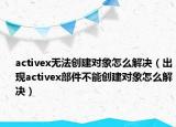 activex无法创建对象怎么解决（出现activex部件不能创建对象怎么解决）