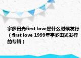 宇多田光first love是什么时候发行（first love 1999年宇多田光发行的专辑）