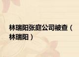 林瑞阳张庭公司被查（林瑞阳）