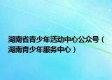 湖南省青少年活动中心公众号（湖南青少年服务中心）