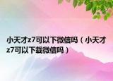 小天才z7可以下微信吗（小天才z7可以下载微信吗）
