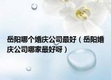 岳阳哪个婚庆公司最好（岳阳婚庆公司哪家最好呀）
