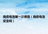 商务电池第一次使用（商务电池安全吗）