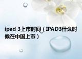 ipad 3上市时间（IPAD3什么时候在中国上市）
