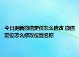 今日更新微信定位怎么修改 微信定位怎么修改位置名称