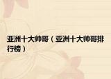 亚洲十大帅哥（亚洲十大帅哥排行榜）
