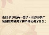 近日,长沙街头一男子（长沙涉事广场回应数名男子裸奔他们说了什么）