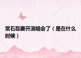 常石磊要开演唱会了（是在什么时候）