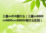 三星m850是什么（三星m8800m8800cm8800h有什么区别）