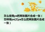 怎么使用ps把两张图片合成一张（怎样用ps[2]ps怎么把两张图片合成一张）