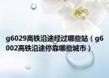 g6029高铁沿途经过哪些站（g6002高铁沿途停靠哪些城市）