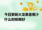 今日更新火龙果香蕉汁什么时候喝好