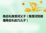 陈启礼陈楚河父子（陈楚河到底是陈启礼的几儿子）