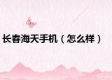 长春海天手机（怎么样）