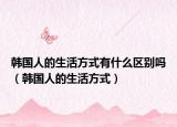 韩国人的生活方式有什么区别吗（韩国人的生活方式）