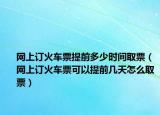 网上订火车票提前多少时间取票（网上订火车票可以提前几天怎么取票）