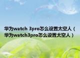 华为watch 3pro怎么设置太空人（华为watch3pro怎么设置太空人）