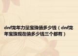 dnf龙年力量宝珠值多少钱（dnf龙年宝珠现在值多少钱三个都有）
