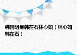 韩国明星韩在石林心如（林心如韩在石）