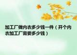 加工厂做内衣多少钱一件（开个内衣加工厂需要多少钱）