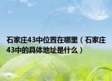 石家庄43中位置在哪里（石家庄43中的具体地址是什么）