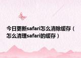 今日更新safari怎么清除缓存（怎么清理safari的缓存）