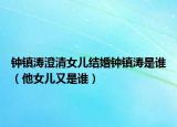 钟镇涛澄清女儿结婚钟镇涛是谁（他女儿又是谁）