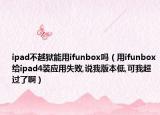 ipad不越狱能用ifunbox吗（用ifunbox给ipad4装应用失败,说我版本低,可我超过了啊）