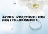 浦发信用卡一定要去柜台激活吗（网申浦发信用卡去柜台激活需要问些什么）