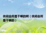 休闲会所是干嘛的啊（休闲会所是干嘛的）
