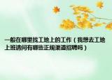 一般在哪里找工地上的工作（我想去工地上班请问有哪些正规渠道招聘吗）