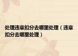 处理违章扣分去哪里处理（违章扣分去哪里处理）