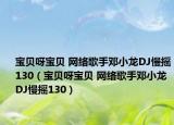 宝贝呀宝贝 网络歌手邓小龙DJ慢摇130（宝贝呀宝贝 网络歌手邓小龙DJ慢摇130）