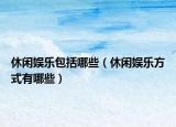 休闲娱乐包括哪些（休闲娱乐方式有哪些）